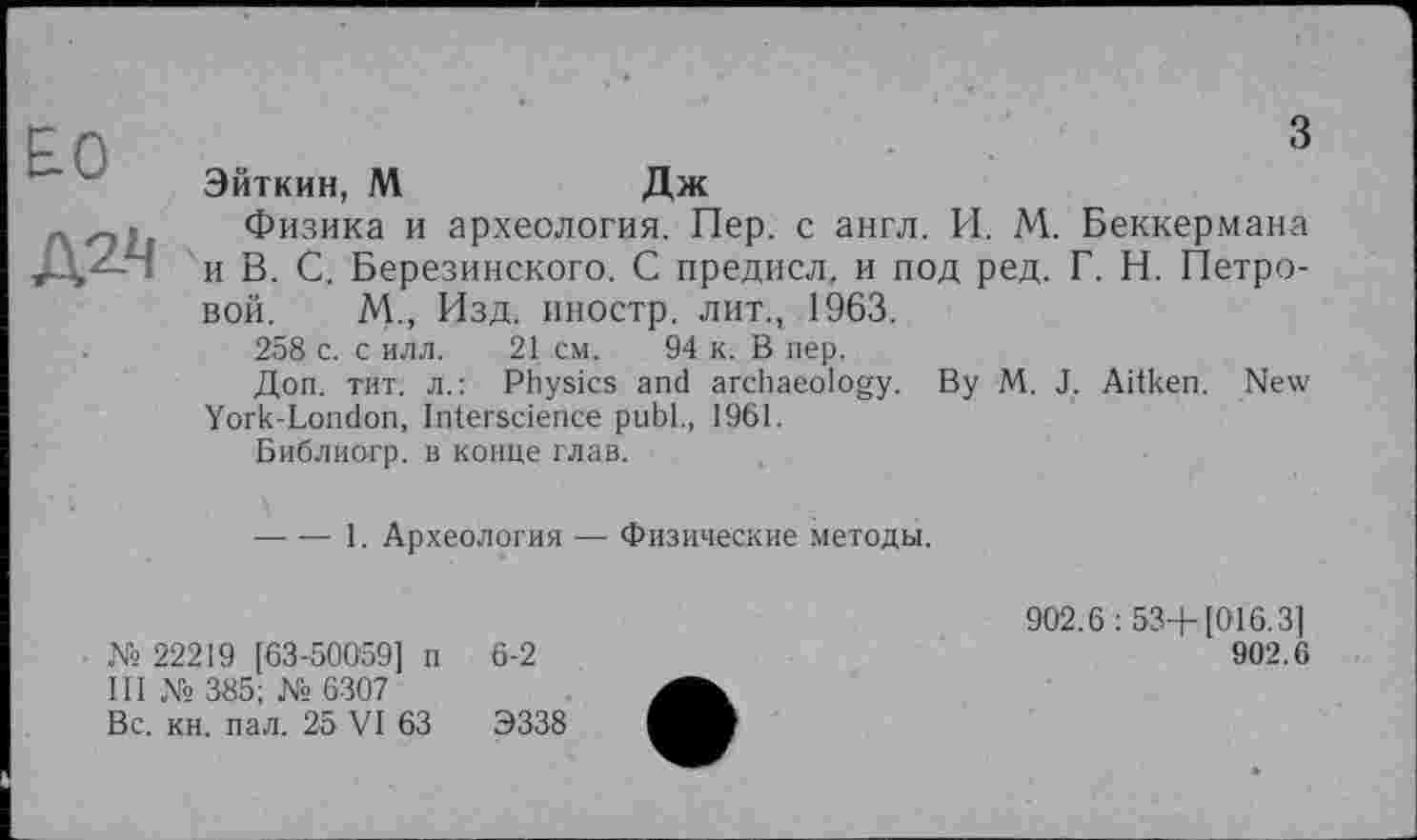 ﻿£0
з
Эйткин, М	Дж
Физика и археология. Пер. с англ. И. М. Беккермана и В. С. Березинского. С предисл, и под ред. Г. Н. Петровой. М., Изд. иностр, лит., 1963.
258 с. с илл. 21 см. 94 к. В пер.
Доп. тит. л.: Physics and archaeology. By M. J. Aitken. New York-London, Interscience publ., 1961.
Библиогр. в конце глав.
-----1. Археология — Физические методы.
№ 22219 [63-500'59] п 6-2
III № 385; № 6307
Вс. кн. пал. 25 VI 63	Э338
902.6: 53+[016.3]
902.6